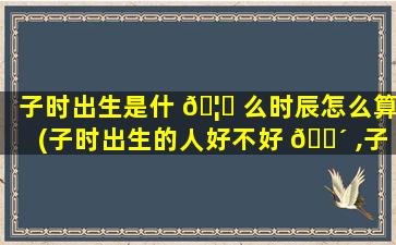 子时出生是什 🦊 么时辰怎么算(子时出生的人好不好 🌴 ,子时出生的人命运解析)